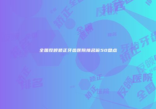 全国反颌矫正牙齿医院排名前50盘点