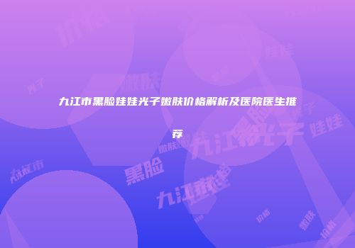九江市黑脸娃娃光子嫩肤价格解析及医院医生推荐