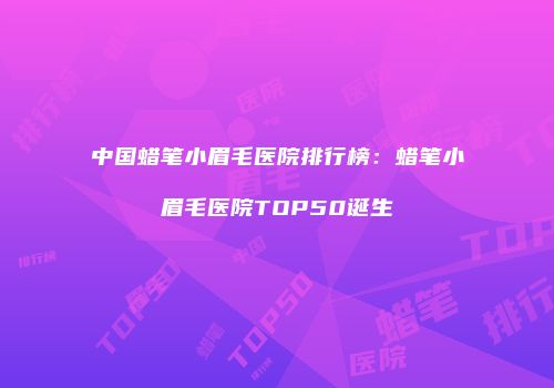 中国蜡笔小眉毛医院排行榜：蜡笔小眉毛医院TOP50诞生
