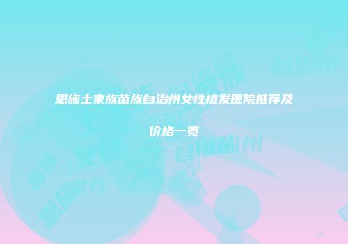 恩施土家族苗族自治州女性植发医院推荐及价格一览