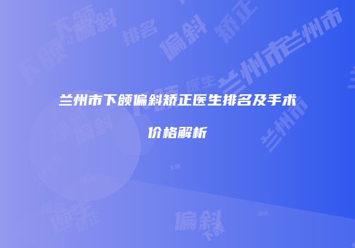 兰州市下颌偏斜矫正医生排名及手术价格解析