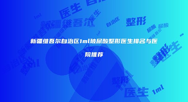 新疆维吾尔自治区1ml玻尿酸整形医生排名与医院推荐