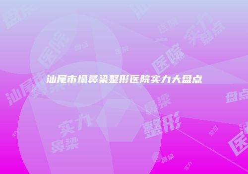汕尾市塌鼻梁整形医院实力大盘点
