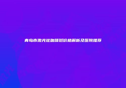 青岛市激光祛咖啡斑价格解析及医院推荐