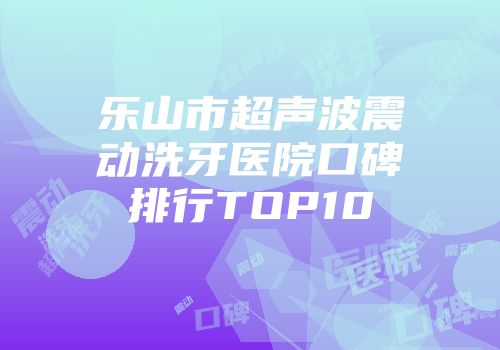 乐山市超声波震动洗牙医院口碑排行TOP10
