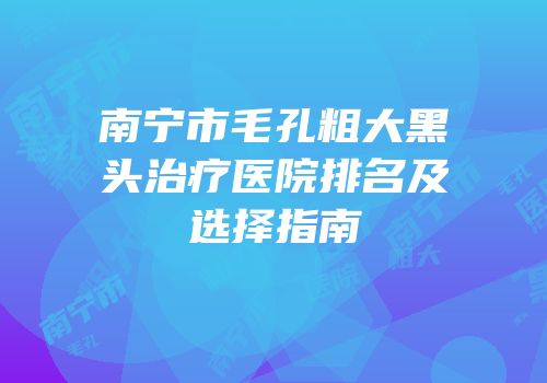 南宁市毛孔粗大黑头治疗医院排名及选择指南