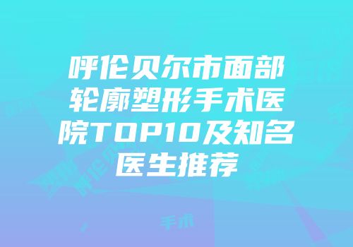 呼伦贝尔市面部轮廓塑形手术医院TOP10及知名医生推荐