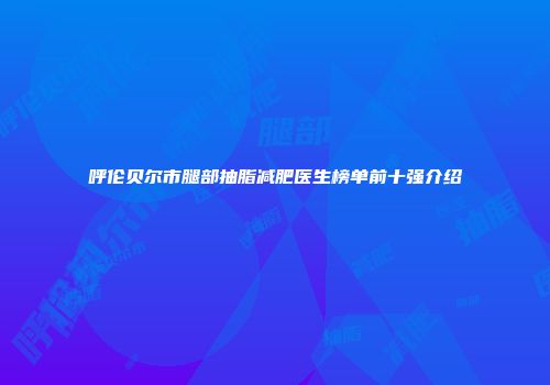 呼伦贝尔市腿部抽脂减肥医生榜单前十强介绍