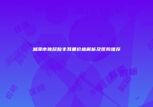 湘潭市玻尿酸丰耳垂价格解析及医院推荐