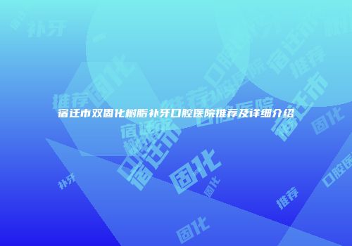 宿迁市双固化树脂补牙口腔医院推荐及详细介绍