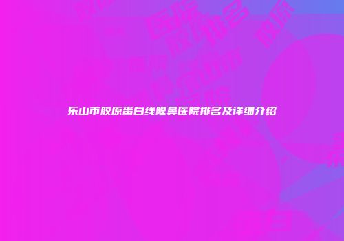 乐山市胶原蛋白线隆鼻医院排名及详细介绍