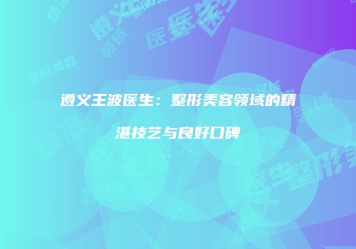 遵义王波医生：整形美容领域的精湛技艺与良好口碑