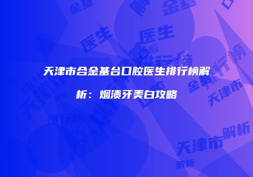 天津市合金基台口腔医生排行榜解析：烟渍牙美白攻略