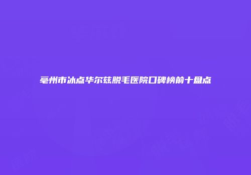 亳州市冰点华尔兹脱毛医院口碑榜前十盘点