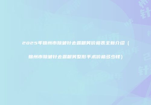 2025年锦州市除皱针去露龈笑价格表全新介绍（锦州市除皱针去露龈笑整形手术价格多少钱）