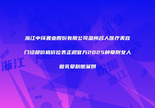 浙江中环置业股份有限公司温州名人医疗美容门诊部价格价位表正规官方2025种草附女人做乳晕粉嫩案例