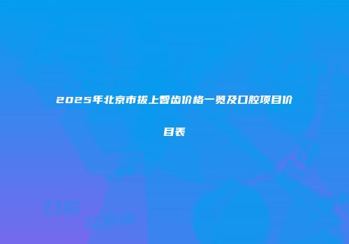 2025年北京市拔上智齿价格一览及口腔项目价目表