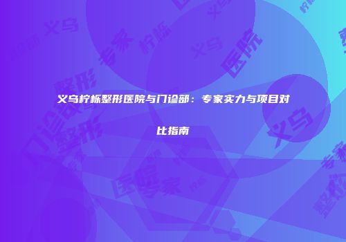 义乌柠栎整形医院与门诊部：专家实力与项目对比指南