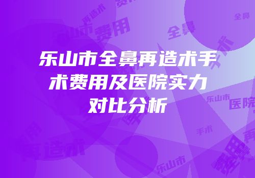 乐山市全鼻再造术手术费用及医院实力对比分析