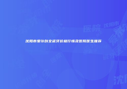 沈阳市爱尔创全瓷牙价格行情及医院医生推荐