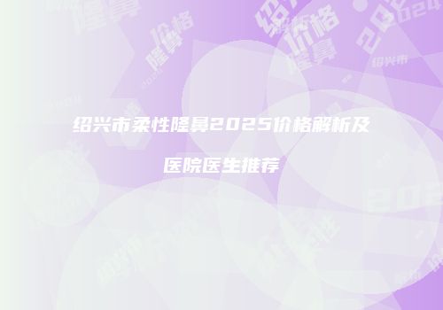 绍兴市柔性隆鼻2025价格解析及医院医生推荐
