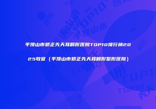 平顶山市矫正先天耳畸形医院TOP10排行榜2025收官（平顶山市矫正先天耳畸形整形医院）
