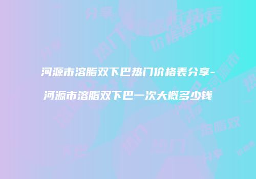 河源市溶脂双下巴热门价格表分享-河源市溶脂双下巴一次大概多少钱