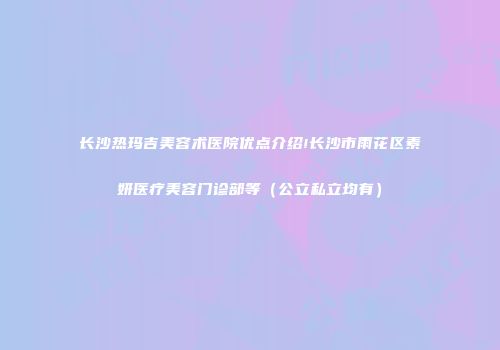 长沙热玛吉美容术医院优点介绍!长沙市雨花区素妍医疗美容门诊部等（公立私立均有）