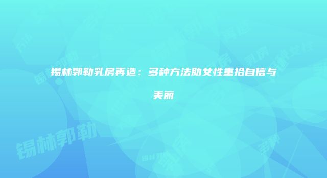 锡林郭勒乳房再造：多种方法助女性重拾自信与美丽