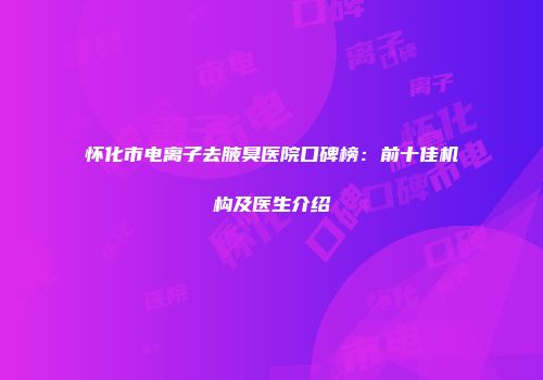 怀化市电离子去腋臭医院口碑榜：前十佳机构及医生介绍