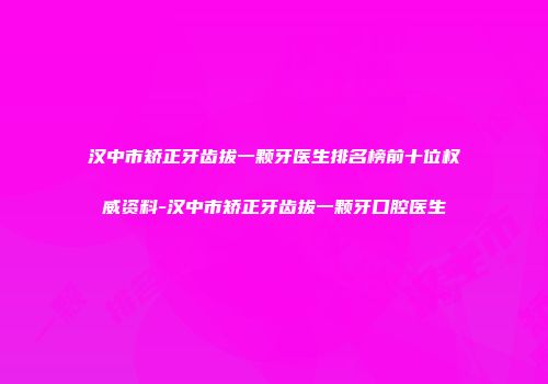 汉中市矫正牙齿拔一颗牙医生排名榜前十位权威资料-汉中市矫正牙齿拔一颗牙口腔医生