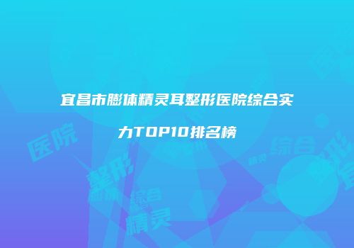 宜昌市膨体精灵耳整形医院综合实力TOP10排名榜