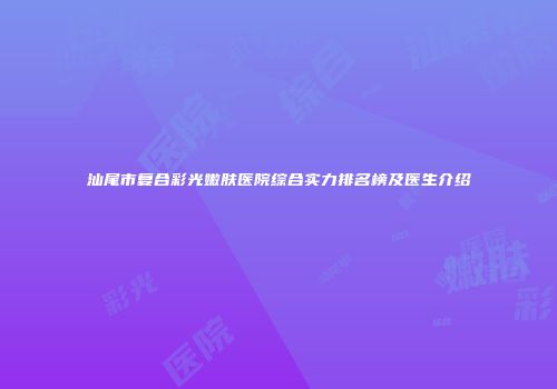 汕尾市复合彩光嫩肤医院综合实力排名榜及医生介绍