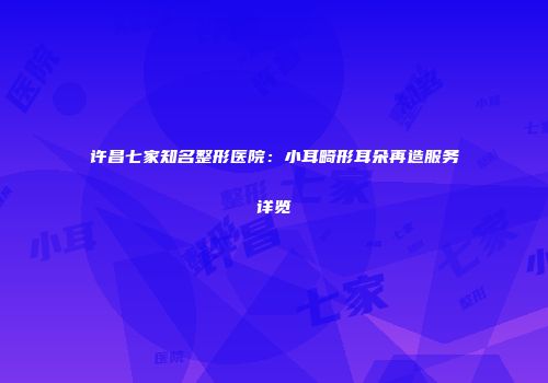 许昌七家知名整形医院：小耳畸形耳朵再造服务详览