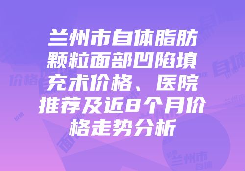 兰州市自体脂肪颗粒面部凹陷填充术价格、医院推荐及近8个月价格走势分析