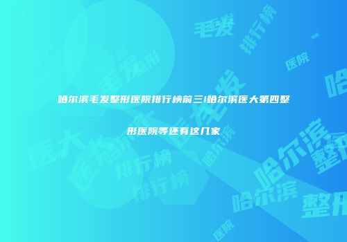 哈尔滨毛发整形医院排行榜前三!哈尔滨医大第四整形医院等还有这几家