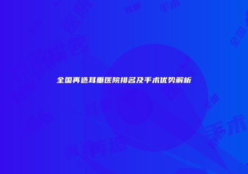 全国再造耳垂医院排名及手术优势解析