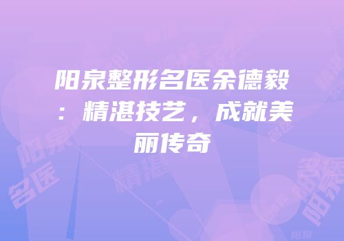 阳泉整形名医余德毅：精湛技艺，成就美丽传奇