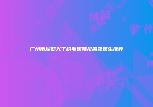 广州市腿部光子脱毛医院排名及医生推荐