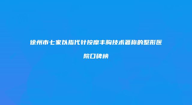 徐州市七家以指代针按摩丰胸技术著称的整形医院口碑榜