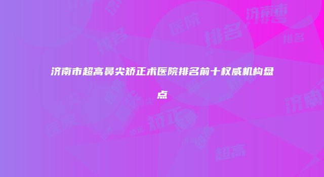 济南市超高鼻尖矫正术医院排名前十权威机构盘点