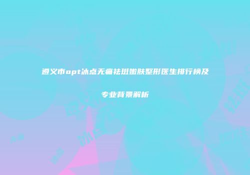 遵义市opt冰点无痛祛斑嫩肤整形医生排行榜及专业背景解析