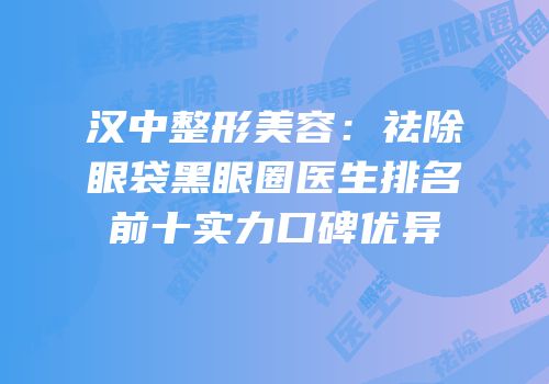 汉中整形美容：祛除眼袋黑眼圈医生排名前十实力口碑优异
