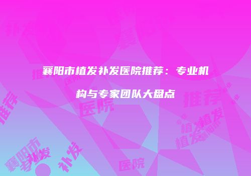 襄阳市植发补发医院推荐：专业机构与专家团队大盘点