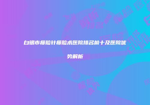 白银市瘦脸针瘦脸术医院排名前十及医院优势解析