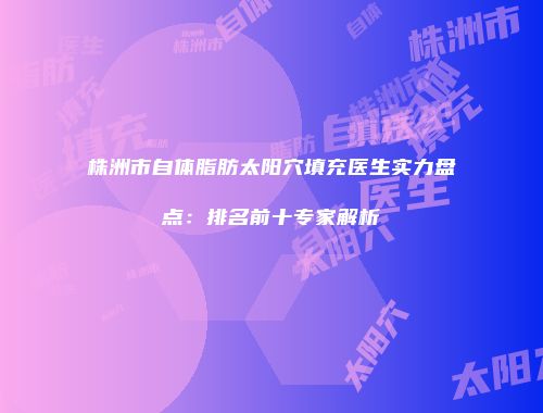 株洲市自体脂肪太阳穴填充医生实力盘点：排名前十专家解析