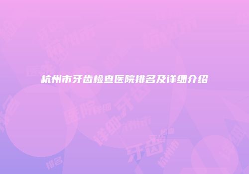 杭州市牙齿检查医院排名及详细介绍