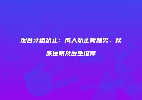 烟台牙齿矫正：成人矫正新趋势，权威医院及医生推荐