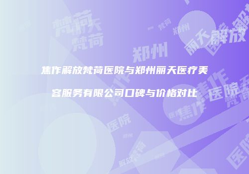 焦作解放梵荷医院与郑州丽天医疗美容服务有限公司口碑与价格对比