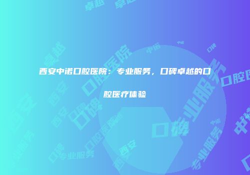 西安中诺口腔医院：专业服务，口碑卓越的口腔医疗体验